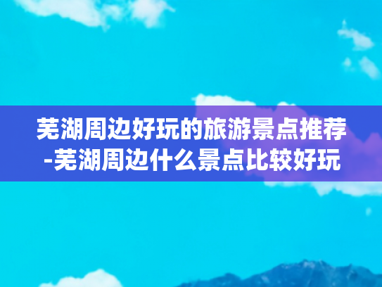 芜湖周边好玩的旅游景点推荐-芜湖周边什么景点比较好玩(安徽芜湖旅游必去十大景点有哪些？)
