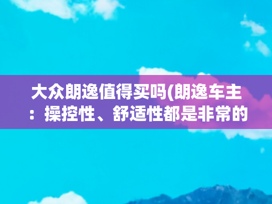 大众朗逸值得买吗(朗逸车主：操控性、舒适性都是非常的不错，性价比也是非常的高)