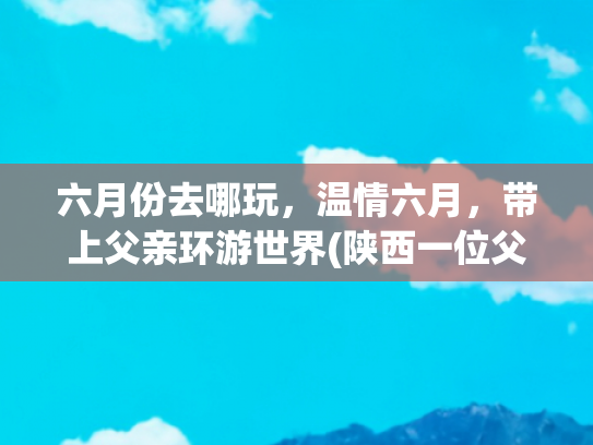 六月份去哪玩，温情六月，带上父亲环游世界(陕西一位父亲带着女儿开启浪漫自驾游，本以为是温馨的亲子时光)