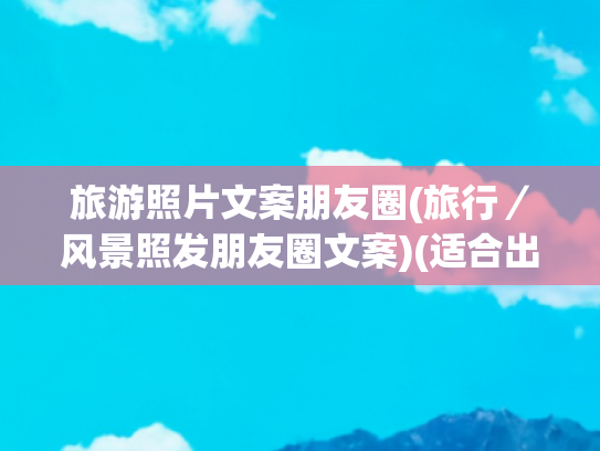 旅游照片文案朋友圈(旅行／风景照发朋友圈文案)(适合出去玩文案朋友圈，这些旅游发圈短句干净又治愈)