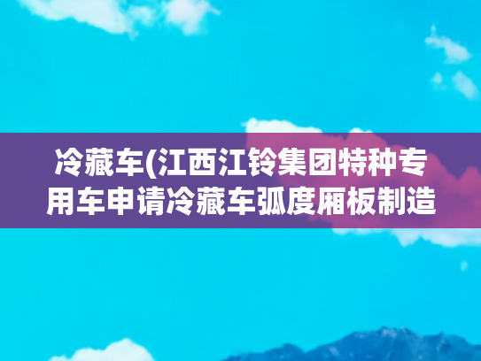 冷藏车(江西江铃集团特种专用车申请冷藏车弧度厢板制造设备及工艺专利，降低能源消耗)