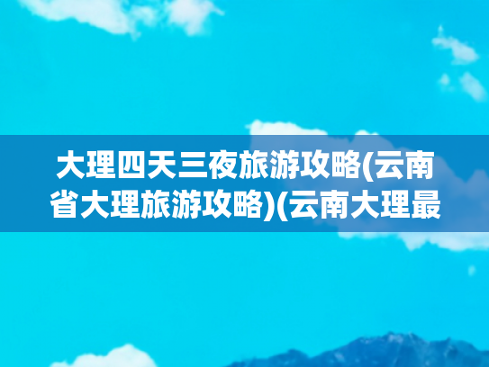 大理四天三夜旅游攻略(云南省大理旅游攻略)(云南大理最全攻略！资深玩家私藏路线+避坑秘籍，看完立马想出发)