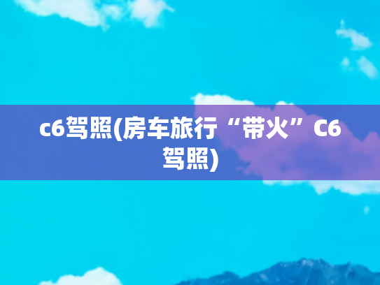 c6驾照(房车旅行“带火”C6驾照)