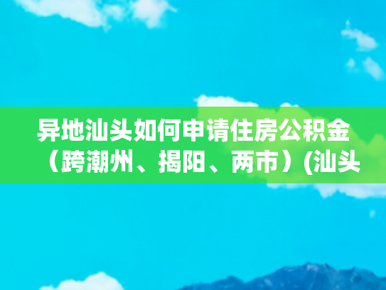 异地汕头如何申请住房公积金（跨潮州、揭阳、两市）(汕头籍异地城市缴存职工可房贷)