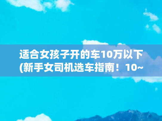 适合女孩子开的车10万以下(新手女司机选车指南！10~20w试驾清单分享)