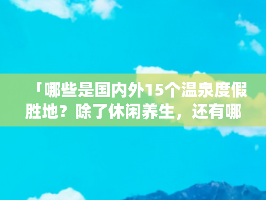 「哪些是国内外15个温泉度假胜地？除了休闲养生，还有哪些好风光？」(世界20个著名旅游景点，最出名景区，风光旖旎或波澜壮阔)
