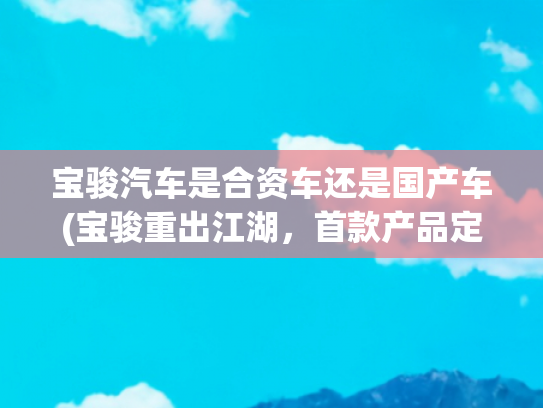 宝骏汽车是合资车还是国产车(宝骏重出江湖，首款产品定位5米级绿牌轿车，9.98万能交朋友？)