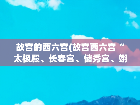 故宫的西六宫(故宫西六宫“太极殿、长春宫、储秀宫、翊坤宫”是怎样一个景点？)