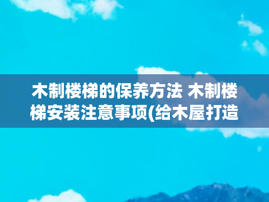 木制楼梯的保养方法 木制楼梯安装注意事项(给木屋打造和安装结实的实木楼梯，实木地板以及实木墙体)