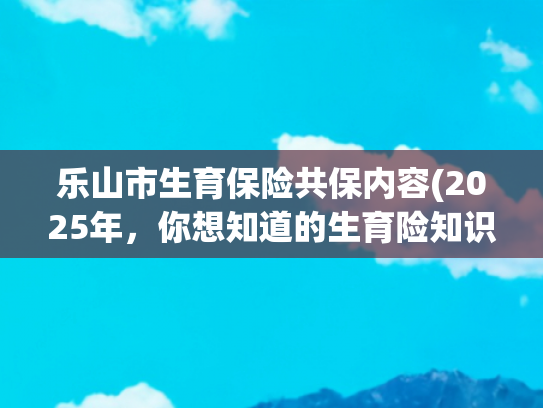 乐山市生育保险共保内容(2025年，你想知道的生育险知识都在这里，速看！)