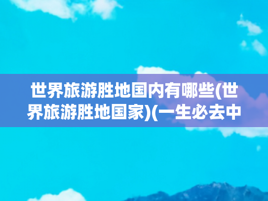 世界旅游胜地国内有哪些(世界旅游胜地国家)(一生必去中国的十大旅游胜地，你去过几个？没有去的几个？)