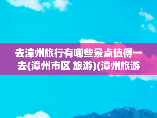 去漳州旅行有哪些景点值得一去(漳州市区 旅游)(漳州旅游，推荐漳州10个必打卡的景点，遇见闽南宝藏小城风光！)