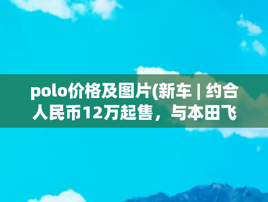 polo价格及图片(新车 | 约合人民币12万起售，与本田飞度同级，大众新款Polo发布)