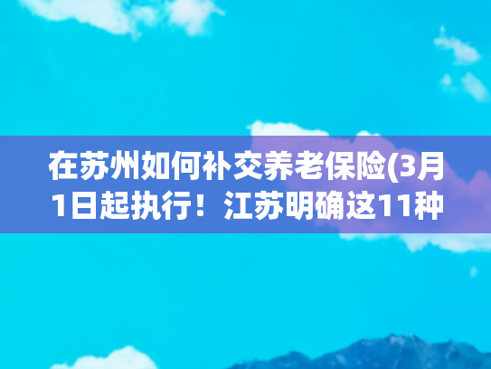 在苏州如何补交养老保险(3月1日起执行！江苏明确这11种情形可补缴养老金)