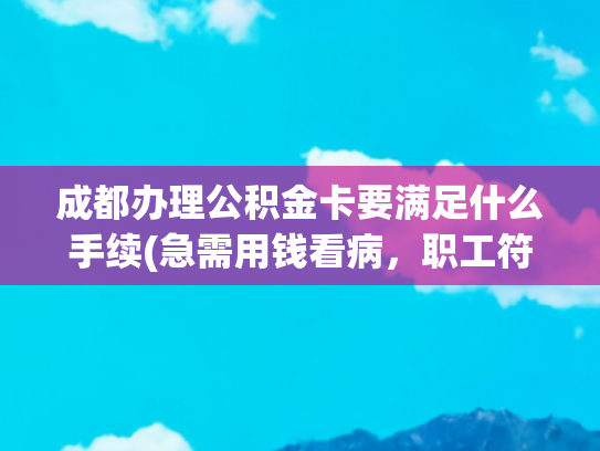 成都办理公积金卡要满足什么手续(急需用钱看病，职工符合以下任一情况，即可申请提取住房公积金→|人民来信·有回应)