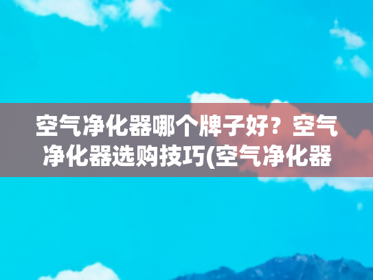 空气净化器哪个牌子好？空气净化器选购技巧(空气净化器哪个牌子好？热门榜单机型同台测评pk！)