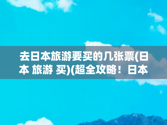 去日本旅游要买的几张票(日本 旅游 买)(超全攻略！日本旅行必备物品清单，商务考察也用得上)