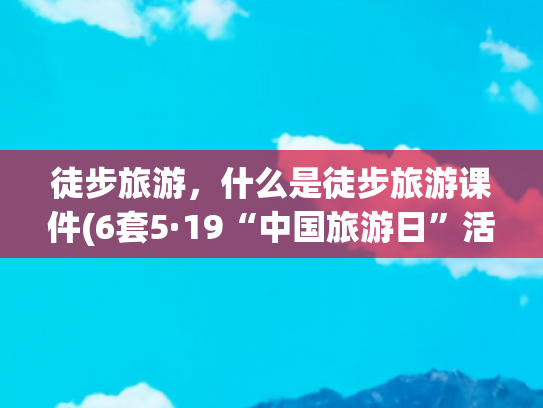 徒步旅游，什么是徒步旅游课件(6套5·19“中国旅游日”活动PPT，旅游景点介绍PPT贼漂亮！)