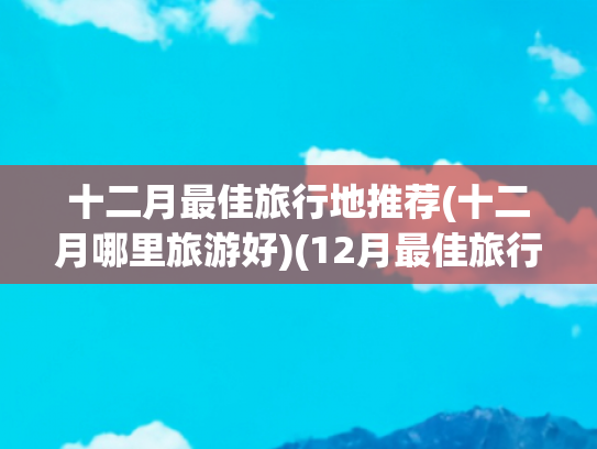 十二月最佳旅行地推荐(十二月哪里旅游好)(12月最佳旅行地榜单！告别2024的朋友圈文案，我想在这里发)