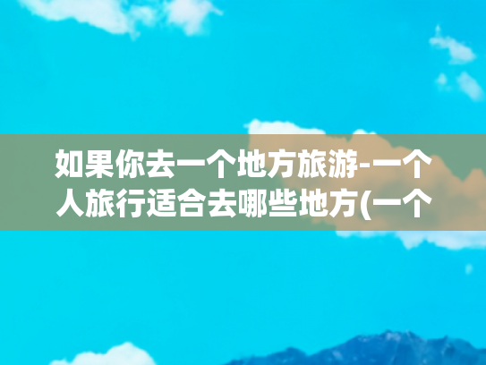 如果你去一个地方旅游-一个人旅行适合去哪些地方(一个人也要去的12个旅行地，闲暇时把它们都走一遍)
