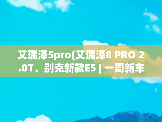 艾瑞泽5pro(艾瑞泽8 PRO 2.0T、别克新款E5 | 一周新车)