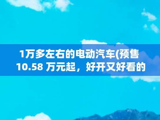 1万多左右的电动汽车(预售 10.58 万元起，好开又好看的零跑 B01 要给小鹏上压力了)