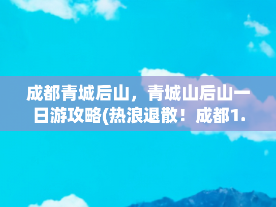 成都青城后山，青城山后山一日游攻略(热浪退散！成都1.5h直抵19℃青城后山，这份避暑攻略拿走不谢！)