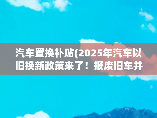 汽车置换补贴(2025年汽车以旧换新政策来了！报废旧车并购买新车最高可补贴2万元)