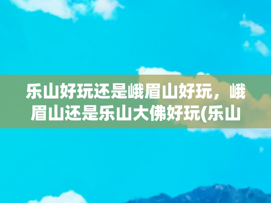乐山好玩还是峨眉山好玩，峨眉山还是乐山大佛好玩(乐山与峨眉山，四川的双璧，它们如同两颗璀璨的明珠)