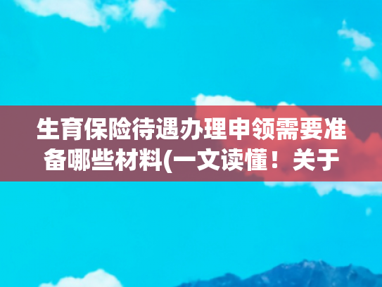 生育保险待遇办理申领需要准备哪些材料(一文读懂！关于申领生育津贴的“八问八答”——)