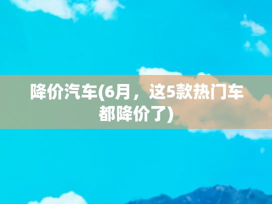 降价汽车(6月，这5款热门车都降价了)