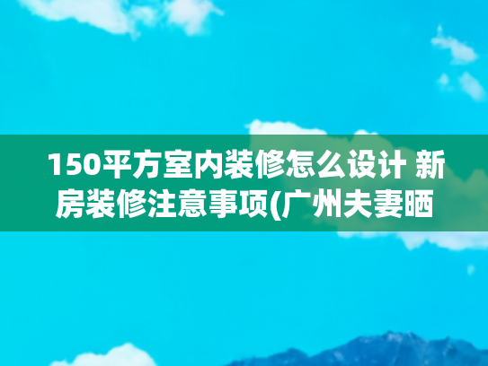 150平方室内装修怎么设计 新房装修注意事项(广州夫妻晒出150㎡的家，因装修太过高级而走红，网友：太漂亮了)