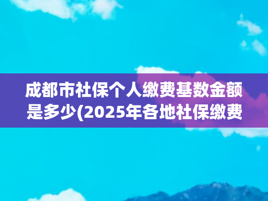 成都市社保个人缴费基数金额是多少(2025年各地社保缴费基数统计)