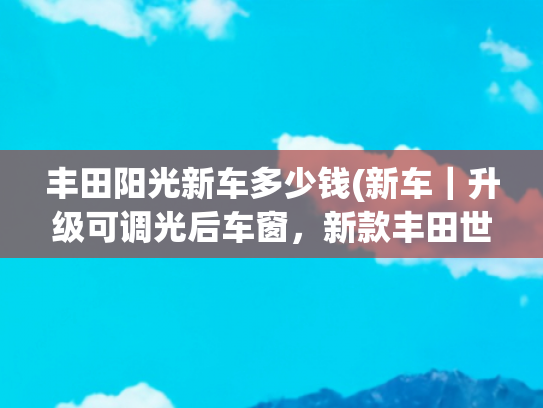 丰田阳光新车多少钱(新车｜升级可调光后车窗，新款丰田世极官图，售价约合133.3万元)