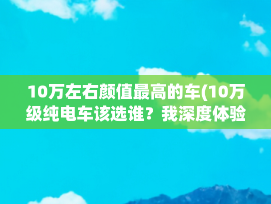 10万左右颜值最高的车(10万级纯电车该选谁？我深度体验了五菱星光EV，值得一看)