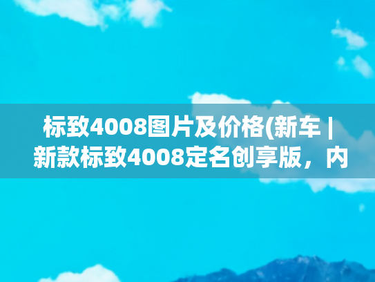 标致4008图片及价格(新车 | 新款标致4008定名创享版，内外增新配色，现款售16.97万起)
