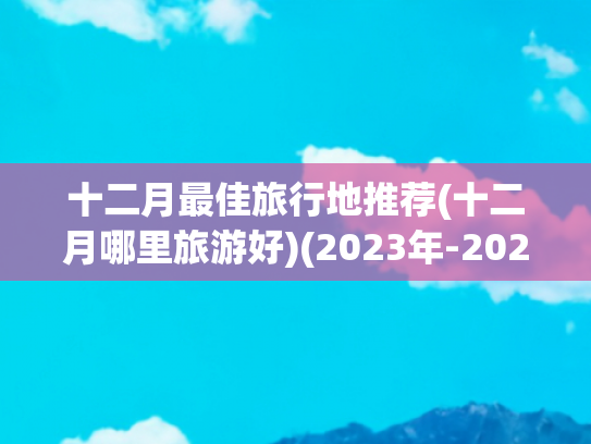 十二月最佳旅行地推荐(十二月哪里旅游好)(2023年-2024年冬季旅游，这6个目的地，真的绝了)