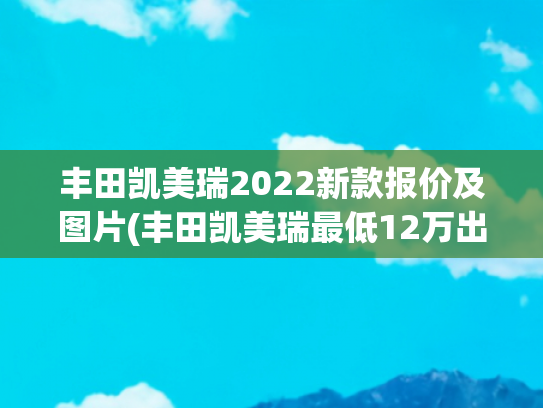 丰田凯美瑞2022新款报价及图片(丰田凯美瑞最低12万出头就能拿下，燃油和双擎版本怎么选？)