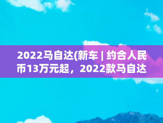 2022马自达(新车 | 约合人民币13万元起，2022款马自达3将于11月发布，配置曝光)