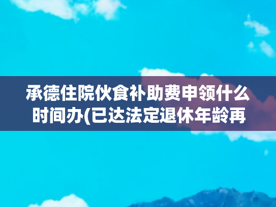 承德住院伙食补助费申领什么时间办(已达法定退休年龄再就业用工关系如何认定)