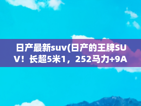 日产最新suv(日产的王牌SUV！长超5米1，252马力+9AT+四驱，降到20万多，厚道)