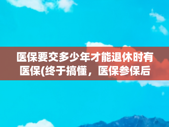 医保要交多少年才能退休时有医保(终于搞懂，医保参保后，需要交多少年才能享受医保终身待遇？)