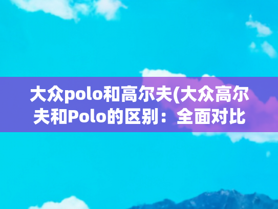 大众polo和高尔夫(大众高尔夫和Polo的区别：全面对比与选购建议)