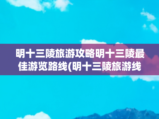 明十三陵旅游攻略明十三陵最佳游览路线(明十三陵旅游线路 )(明十三陵：王朝长眠之地，时空穿越全攻略)