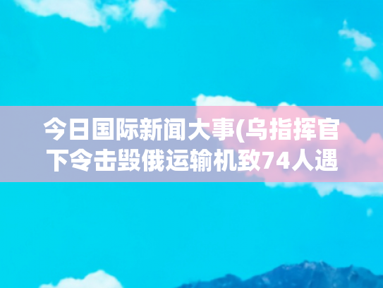 今日国际新闻大事(乌指挥官下令击毁俄运输机致74人遇难 俄方已启动国际通缉)