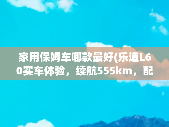 家用保姆车哪款最好(乐道L60实车体验，续航555km，配HUD抬头显示，适合家用？)