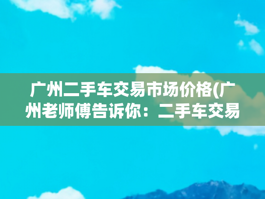 广州二手车交易市场价格(广州老师傅告诉你：二手车交易流程及费用明细)
