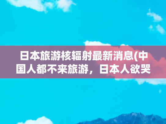 日本旅游核辐射最新消息(中国人都不来旅游，日本人欲哭无泪！日本末日预言引发旅游退订潮)