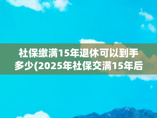 社保缴满15年退休可以到手多少(2025年社保交满15年后，退休金有多少？合计能领100万元吗？)