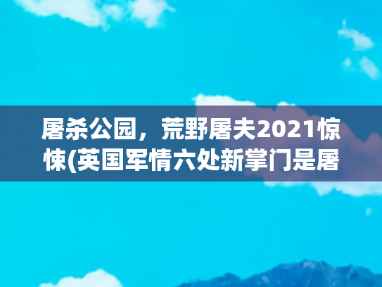 屠杀公园，荒野屠夫2021惊悚(英国军情六处新掌门是屠杀犹太人的 “屠夫” 孙女。)